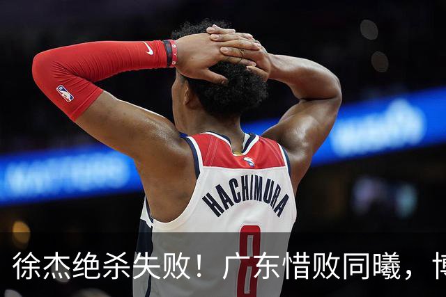 徐杰绝杀失败！广东惜败同曦，博日奇24+12，徐杰16分，弗格17分